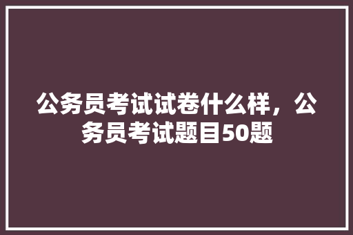 公务员考试试卷什么样，公务员考试题目50题 教育科普