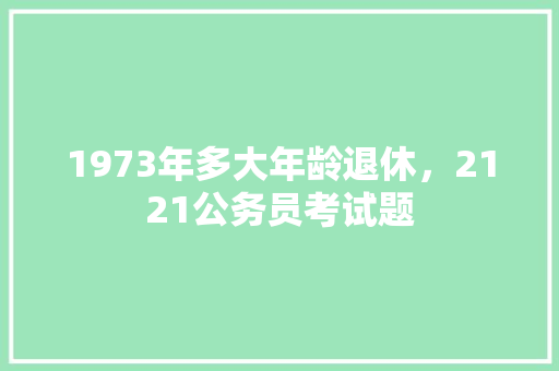 1973年多大年龄退休，2121公务员考试题 建筑考试