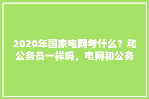 2020年国家电网考什么？和公务员一样吗，电网和公务员考试题一样吗 公考知识