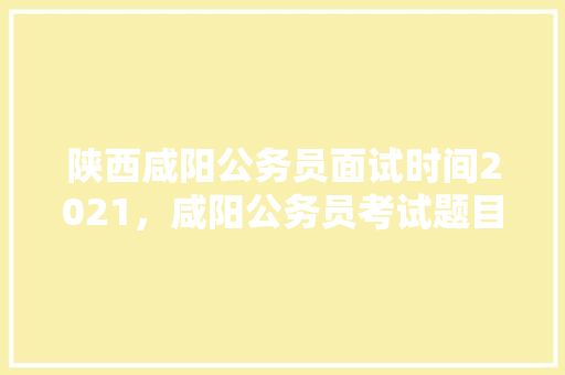 陕西咸阳公务员面试时间2021，咸阳公务员考试题目及答案 专业填报