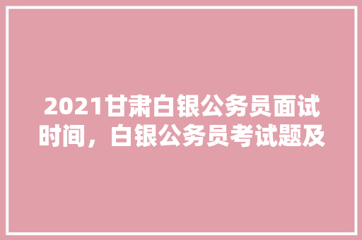 2021甘肃白银公务员面试时间，白银公务员考试题及答案 教育科普