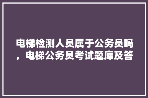 电梯检测人员属于公务员吗，电梯公务员考试题库及答案 教育科普