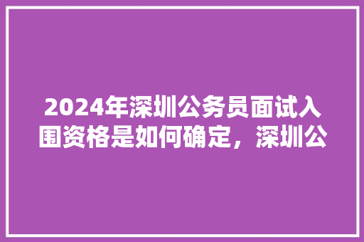 2024年深圳公务员面试入围资格是如何确定，深圳公务员考试题目 教育科普