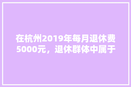 在杭州2019年每月退休费5000元，退休群体中属于什么水平，临安公务员考试时间 大学排名