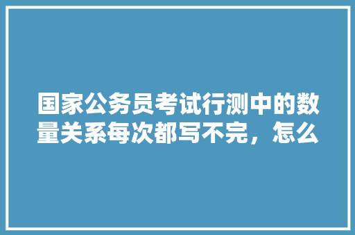 国家公务员考试行测中的数量关系每次都写不完，怎么办，公务员考试题目做不完正常吗 大学排名