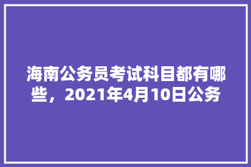 海南公务员考试科目都有哪些，2021年4月10日公务员考试 公考知识