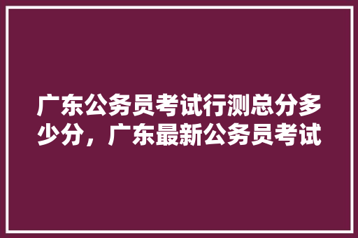 广东公务员考试行测总分多少分，广东最新公务员考试题目 大学排名
