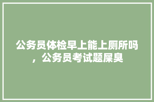 公务员体检早上能上厕所吗，公务员考试题屎臭 教育科普