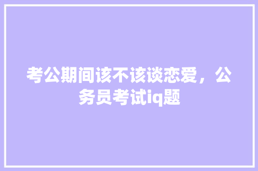 考公期间该不该谈恋爱，公务员考试iq题 大学排名