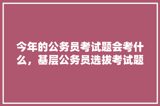 今年的公务员考试题会考什么，基层公务员选拔考试题库 教育科普