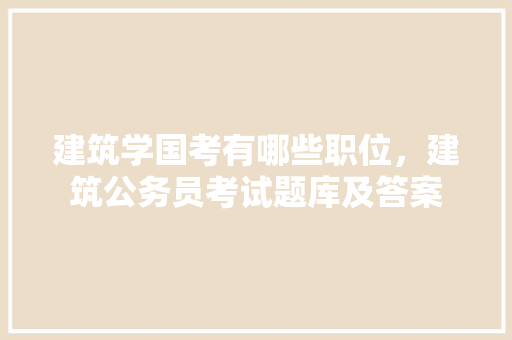 建筑学国考有哪些职位，建筑公务员考试题库及答案 教育科普