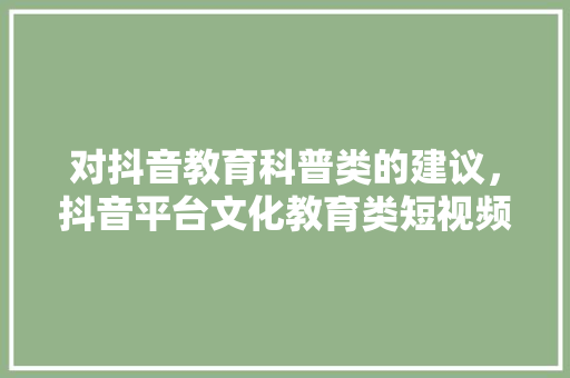对抖音教育科普类的建议，抖音平台文化教育类短视频传播效果研究。 教育科普