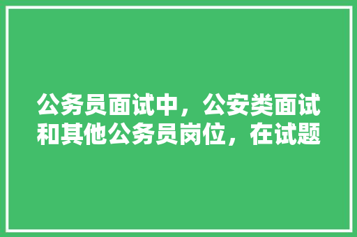 公务员面试中，公安类面试和其他公务员岗位，在试题上有什么区别，公务员公安考试题库及答案 建筑考试