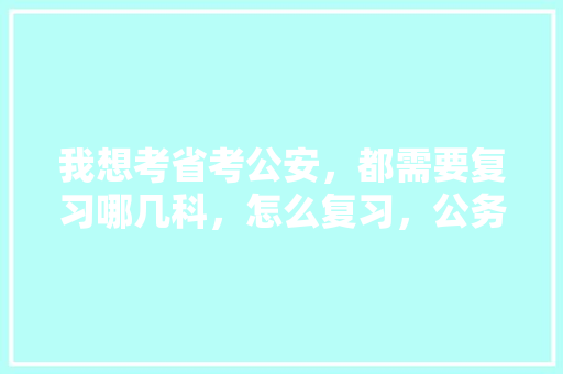 我想考省考公安，都需要复习哪几科，怎么复习，公务员考试题目原文及答案 教育科普