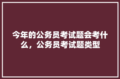 今年的公务员考试题会考什么，公务员考试题类型 教育科普