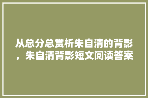 从总分总赏析朱自清的背影，朱自清背影短文阅读答案大全 专业填报
