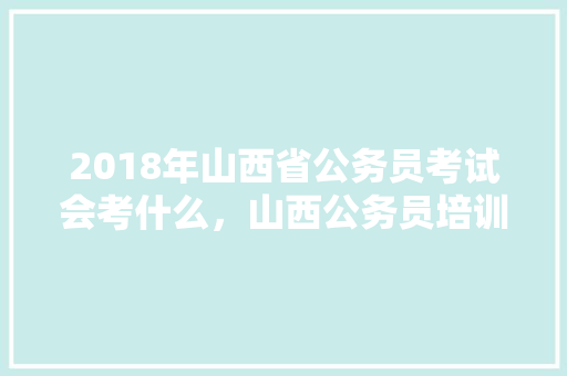 2018年山西省公务员考试会考什么，山西公务员培训考试题库及答案 教育科普