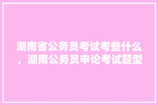 湖南省公务员考试考些什么，湖南公务员申论考试题型分布 教育科普