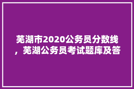 芜湖市2020公务员分数线，芜湖公务员考试题库及答案 大学排名