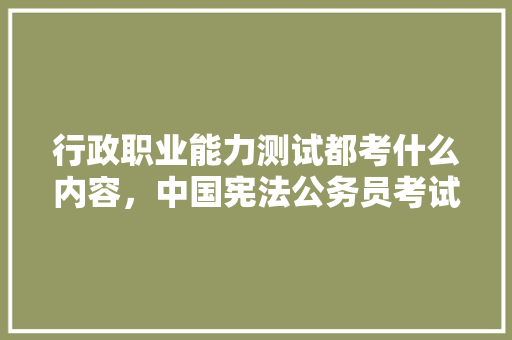 行政职业能力测试都考什么内容，中国宪法公务员考试题库及答案 教育科普