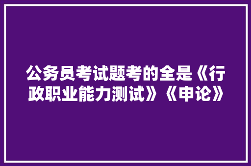 公务员考试题考的全是《行政职业能力测试》《申论》这两本书上的吗，国家公务员申论考试题库及答案 公考知识