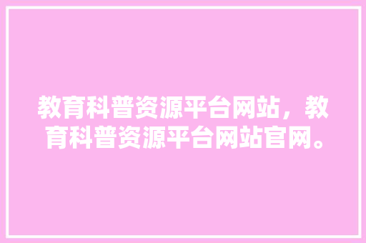 教育科普资源平台网站，教育科普资源平台网站官网。 教育科普