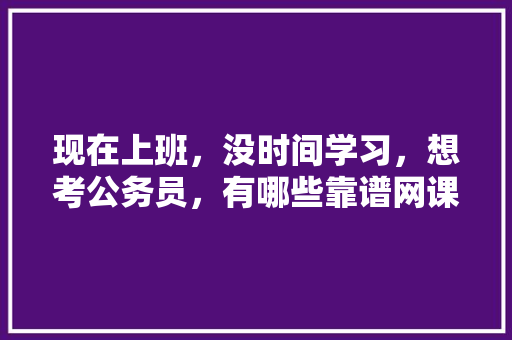 现在上班，没时间学习，想考公务员，有哪些靠谱网课推荐，公务员考试试题网站 教育科普