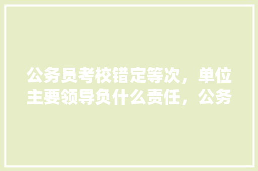 公务员考校错定等次，单位主要领导负什么责任，公务员考试题错了怎么办 公考知识