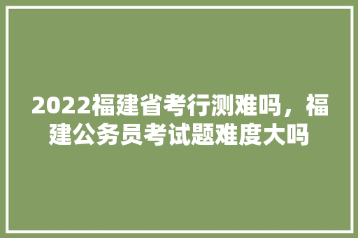 2022福建省考行测难吗，福建公务员考试题难度大吗 教育科普