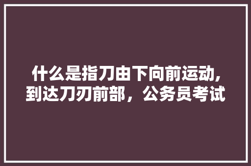 什么是指刀由下向前运动,到达刀刃前部，公务员考试题目刃刀刃 建筑考试