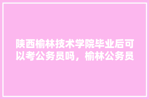 陕西榆林技术学院毕业后可以考公务员吗，榆林公务员考试题库及答案 教育科普