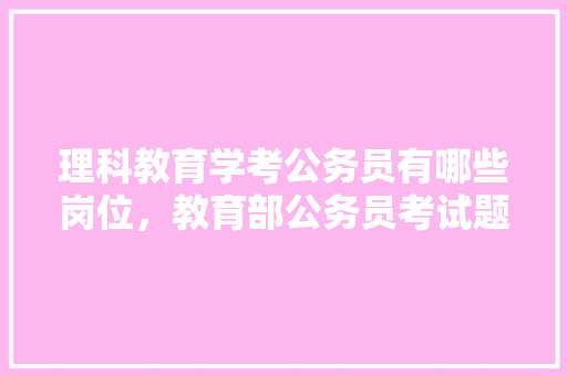 理科教育学考公务员有哪些岗位，教育部公务员考试题目及答案 大学排名