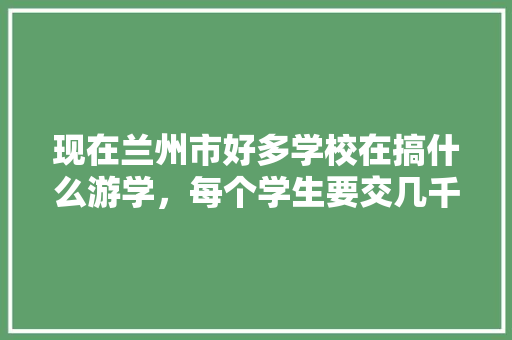 现在兰州市好多学校在搞什么游学，每个学生要交几千元，不知道这样做有什么意义，伊甸公务员考试题及答案 建筑考试