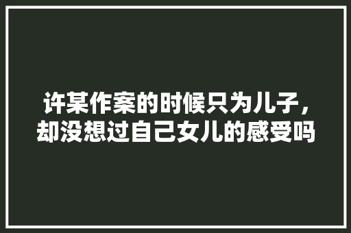 许某作案的时候只为儿子，却没想过自己女儿的感受吗，公务员低级考试题目及答案 建筑考试