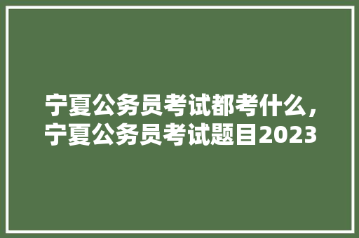 宁夏公务员考试都考什么，宁夏公务员考试题目2023真题最难的题 专业填报