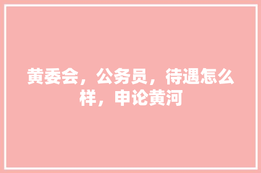 黄委会，公务员，待遇怎么样，申论黄河 大学排名