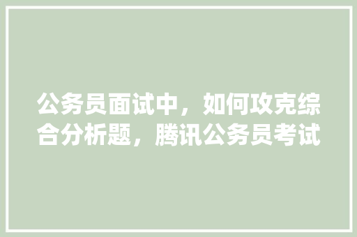 公务员面试中，如何攻克综合分析题，腾讯公务员考试题库app 教育科普
