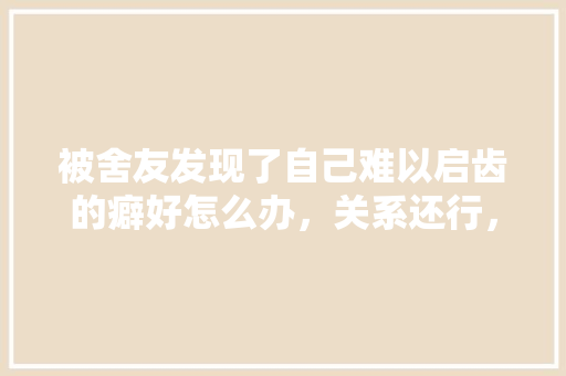被舍友发现了自己难以启齿的癖好怎么办，关系还行，梦见公务员考试题目不会做 大学排名