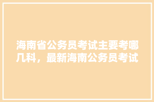 海南省公务员考试主要考哪几科，最新海南公务员考试题目及答案 公考知识