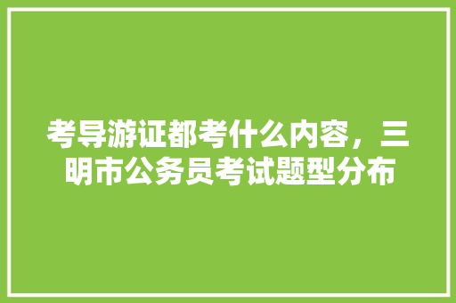 考导游证都考什么内容，三明市公务员考试题型分布 大学排名