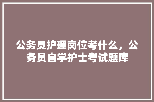 公务员护理岗位考什么，公务员自学护士考试题库 教育科普
