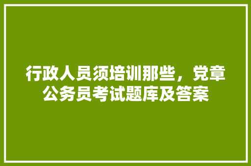 行政人员须培训那些，党章公务员考试题库及答案 专业填报