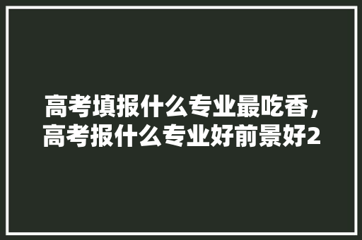 高考填报什么专业最吃香，高考报什么专业好前景好2021。 专业填报