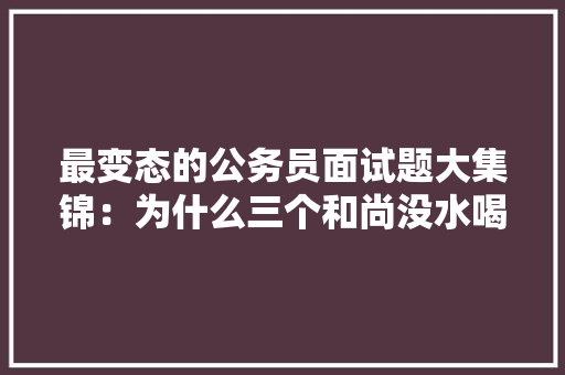 最变态的公务员面试题大集锦：为什么三个和尚没水喝，俗语类公务员考试题目及答案 大学排名
