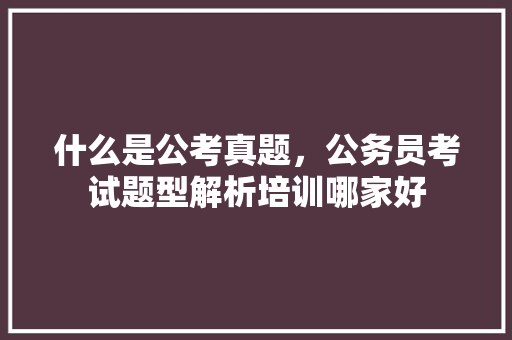 什么是公考真题，公务员考试题型解析培训哪家好 建筑考试