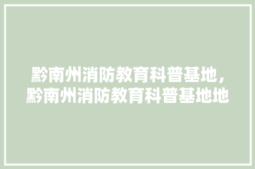 黔南州消防教育科普基地，黔南州消防教育科普基地地址。 教育科普