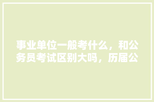 事业单位一般考什么，和公务员考试区别大吗，历届公务员考试题以及答案 教育科普