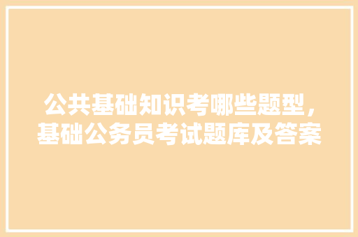 公共基础知识考哪些题型，基础公务员考试题库及答案 公考知识