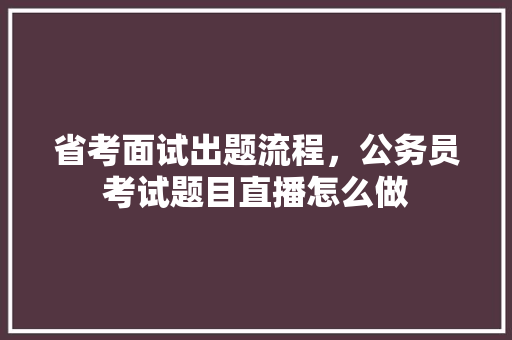 省考面试出题流程，公务员考试题目直播怎么做 教育科普