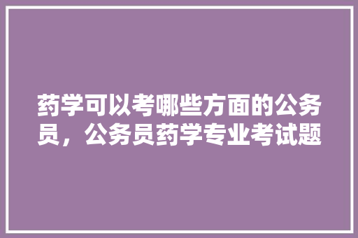 药学可以考哪些方面的公务员，公务员药学专业考试题目及答案 教育科普